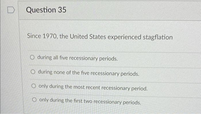 Question 35
Since 1970, the United States experienced stagflation
O during all five recessionary periods.
O during none of the five recessionary periods.
O only during the most recent recessionary period.
O only during the first two recessionary periods.
