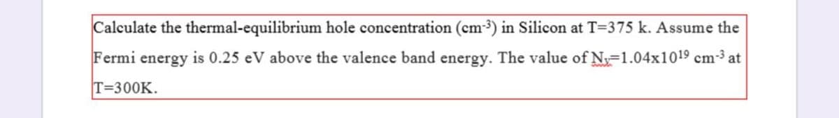 Calculate the thermal-equilibrium hole concentration (cm-3) in Silicon at T=375 k. Assume the
Fermi
energy
is 0.25 eV above the valence band energy. The value of N=1.04x1019 cm-3 at
T=300K.
