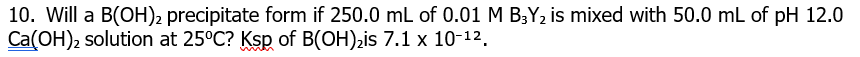 10. Will a B(OH)2 precipitate form if 250.0 mL of 0.01 M BY, is mixed with 50.0 mL of pH 12.0
Ca(OH), solution at 25°C? Ksp of B(OH),is 7.1 x 10-12.
