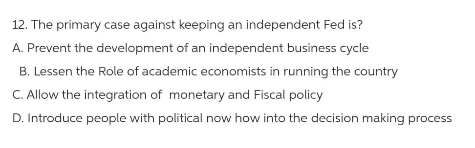 12. The primary case against keeping an independent Fed is?
A. Prevent the development of an independent business cycle
B. Lessen the Role of academic economists in running the country
C. Allow the integration of monetary and Fiscal policy
D. Introduce people with political now how into the decision making process