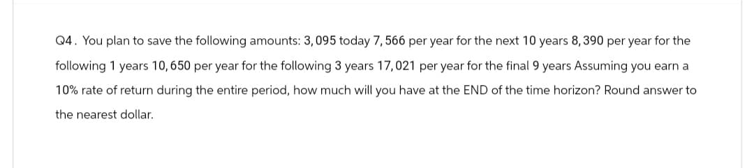 Q4. You plan to save the following amounts: 3,095 today 7, 566 per year for the next 10 years 8,390 per year for the
following 1 years 10, 650 per year for the following 3 years 17,021 per year for the final 9 years Assuming you earn a
10% rate of return during the entire period, how much will you have at the END of the time horizon? Round answer to
the nearest dollar.