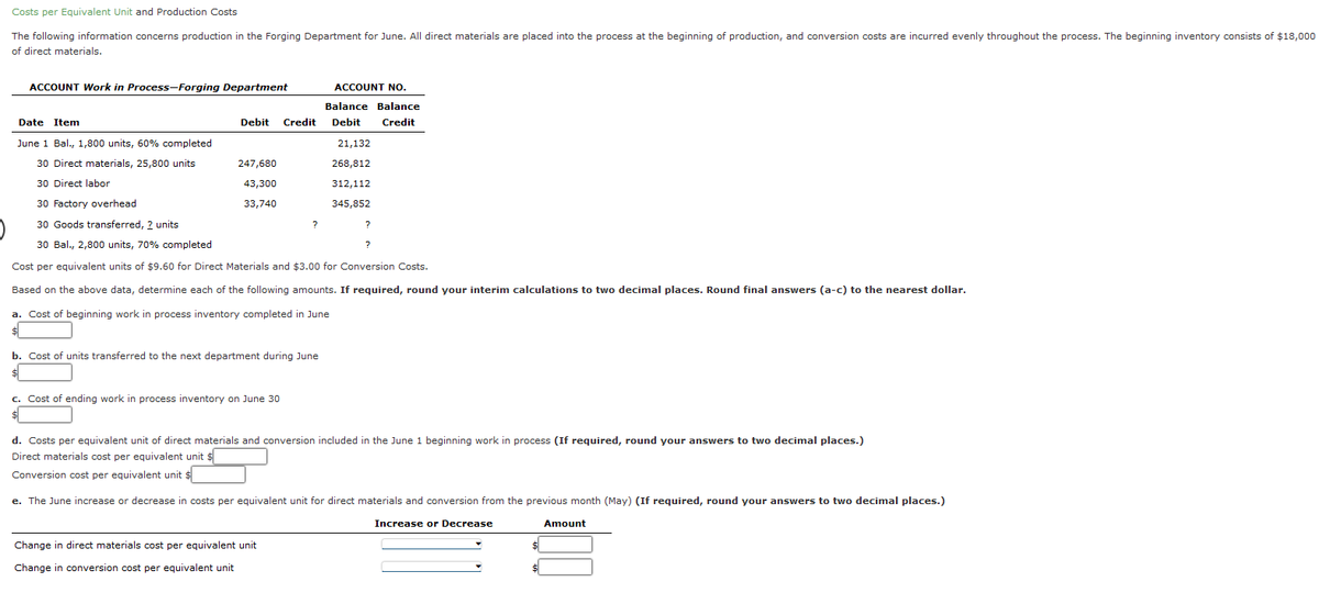 Costs per Equivalent Unit and Production Costs
The following information concerns production in the Forging Department for June. All direct materials are placed into the process at the beginning of production, and conversion costs are incurred evenly throughout the process. The beginning inventory consists of $18,000
of direct materials.
ACCOUNT Work in Process-Forging Department
Date Item
ACCOUNT NO.
Balance Balance
Debit Credit Debit Credit
June 1 Bal., 1,800 units, 60% completed
30 Direct materials, 25,800 units
30 Direct labor
247,680
43,300
33,740
30 Factory overhead
30 Goods transferred, 2 units
30 Bal., 2,800 units, 70% completed
Cost per equivalent units of $9.60 for Direct Materials and $3.00 for Conversion Costs.
Based on the above data, determine each of the following amounts. If required, round your interim calculations to two decimal places. Round final answers (a-c) to the nearest dollar.
a. Cost of beginning work in process inventory completed in June
$
b. Cost of units transferred to the next department during June
c. Cost of ending work in process inventory on June 30
$
?
21,132
268,812
312,112
345,852
Change in direct materials cost per equivalent unit
Change in conversion cost per equivalent unit
?
?
d. Costs per equivalent unit of direct materials and conversion included in the June 1 beginning work in process (If required, round your answers to two decimal places.)
Direct materials cost per equivalent unit $
Conversion cost per equivalent unit $
e. The June increase or decrease in costs per equivalent unit for direct materials and conversion from the previous month (May) (If required, round your answers to two decimal places.)
Increase or Decrease
$
$
Amount