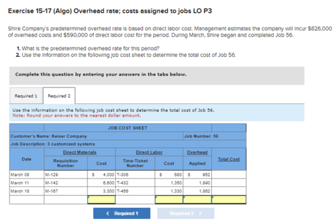 Exercise 15-17 (Algo) Overhead rate; costs assigned to jobs LO P3
Shire Company's predetermined overhead rate is based on direct labor cost. Management estimates the company will incur $826,000
of overhead costs and $590,000 of direct labor cost for the period. During March, Shire began and completed Job 56.
1. What is the predetermined overhead rate for this period?
2. Use the Information on the following job cost sheet to determine the total cost of Job 56.
Complete this question by entering your answers in the tabs below.
Required 1 Required 2
Use the information on the following job cost sheet to determine the total cost of Job 56.
Note: Round your answers to the nearest dollar amount.
Customer's Name: Keiser Company
Job Description: 3 customized systems
Direct Materials
Date
March 08
March 11
March 18
Requisition
Number
M-129
M-142
M-107
Cost
JOB COST SHEET
Direct Labor
Time-Ticket
Number
S 4.000 T-300
6,600 T-432
3.300 T-456
< Required 1
S
Cost
Job Number: 56
1,350
1,330
Overhead
Applied
680 S
952
1,800
1.862
Required 2 >
Total Cost