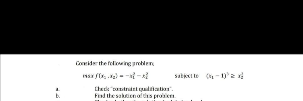 Consider the following problem;
max f(x1,x2) = -xỉ – xỉ
subject to
(x1 – 1) 2 x3
Check "constraint qualification".
Find the solution of this problem.
а.
b.
