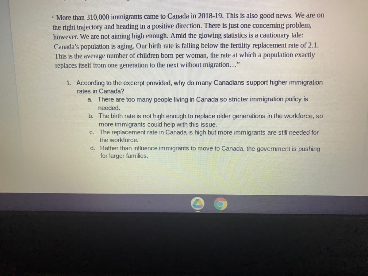 - More than 310,000 immigrants came to Canada in 2018-19. This is also good news. We are on
the right trajectory and heading in a positive direction. There is just one concerning problem,
however. We are not aiming high enough. Amid the glowing statistics is a cautionary tale:
Canada's population is aging. Our birth rate is falling below the fertility replacement rate of 2.1.
This is the average number of children born per woman, the rate at which a population exactly
replaces itself from one generation to the next without migration..."
1. According to the excerpt provided, why do many Canadians support higher immigration
rates in Canada?
a. There are too many people living in Canada so stricter immigration policy is
needed.
b. The birth rate is not high enough to replace older generations in the workforce, so
more immigrants could help with this issue.
C. The replacement rate in Canada is high but more immigrants are still needed for
the workforce.
d. Rather than influence immigrants to move to Canada, the government is pushing
for larger families.
