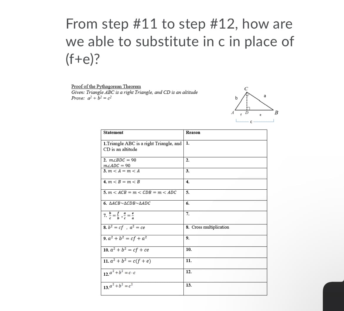 From step #11 to step #12, how are
we able to substitute in c in place of
(f+e)?
Proof of the Pythagorean Theorem
Given: Triangle ABC is a right Triangle, and CD is an altitude
Prove: a? + b2 = c2
a
b
B
f
Statement
Reason
1.Triangle ABC is a right Triangle, and 1.
CD is an altitude
2. MLBDC = 90
2.
MLADC = 90
3. т < A %3D т <А
3.
4. m < B = m< B
4.
5. т < АСB — т<CDB3D т< ADC
5.
6. AACB~ACDB~AADC
6.
a
7. ==
c b'c
e
7.
8. b2 = cf , a? = ce
8. Cross multiplication
9. a? + b? = cf + a?
9.
10. a? + b² = cf + ce
10.
11. a? + b2 =
c(f +e)
11.
12.
12.a*+b =c -c
13.
13.a +b? =c?
