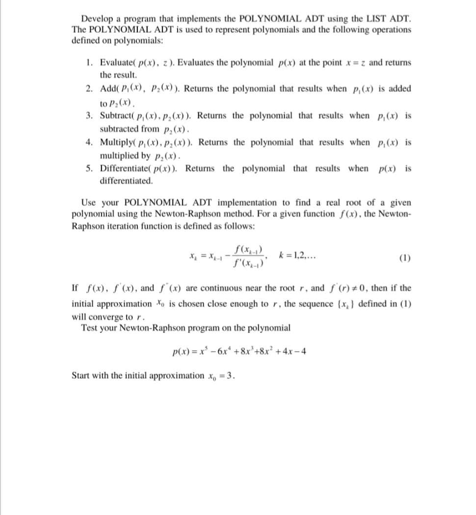 Develop a program that implements the POLYNOMIAL ADT using the LIST ADT.
The POLYNOMIAL ADT is used to represent polynomials and the following operations
defined on polynomials:
1. Evaluate( p(x), z). Evaluates the polynomial p(x) at the point x = z and returns
the result.
2.
Add(P₁(x), P₂(x)). Returns the polynomial that results when p, (x) is added
to P₂ (x).
3. Subtract(p, (x), p₂ (x)). Returns the polynomial that results when p₁ (x) is
subtracted from p₂ (x).
4. Multiply(p, (x), p₂(x)). Returns the polynomial that results when p, (x) is
multiplied by p₂(x).
5. Differentiate( p(x)). Returns the polynomial that results when p(x) is
differentiated.
Use your POLYNOMIAL ADT implementation to find a real root of a given
polynomial using the Newton-Raphson method. For a given function f(x), the Newton-
Raphson iteration function is defined as follows:
f(x₂-₁)
f'(xx-₁)'
k = 1,2,...
Start with the initial approximation x, = 3.
(1)
If f(x), f'(x), and f(x) are continuous near the root r, and f'(r) #0, then if the
initial approximation to is chosen close enough to r, the sequence {x} defined in (1)
will converge to r.
Test your Newton-Raphson program on the polynomial
p(x)=x² - 6x +8x³+8x² + 4x-4