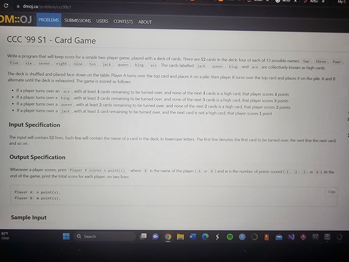 dmoj.ca/problem/ccc99s1
OM::OJ PROBLEMS SUBMISSIONS USERS CONTESTS ABOUT
с
CCC '99 S1 - Card Game
Write a program that will keep score for a simple two-player game, played with a deck of cards. There are 52 cards in the deck; four of each of 13 possible names: two, three
five, six, seven, eight, nine, ten, jack, queen, king, ace. The cards labelled jack, queen, king, and ace are collectively known as high cards.
The deck is shuffled and placed face-down on the table. Player A turns over the top card and places it on a pile; then player B turns over the top card and places it on the pile. A and B
alternate until the deck is exhausted. The game is scored as follows:
82°F
• If a player turns over an ace, with at least 4 cards remaining to be turned over, and none of the next 4 cards is a high card, that player scores 4 points
• If a player turns over a
• If a player turns over a
• If a player turns over a
king, with at least 3 cards remaining to be turned over, and none of the next 3 cards is a high card, that player scores 3 points
queen, with at least 2 cards remaining to be turned over, and none of the next 2 cards is a high card, that player scores 2 points
jack, with at least 1 card remaining to be turned over, and the next card is not a high card, that player scores 1 point
Input Specification
The input will contain 52 lines. Each line will contain the name of a card in the deck, in lowercase letters. The first line denotes the first card to be turned over, the next line the next card;
and so on.
Output Specification
Whenever a player scores, print Player X scores n point (s). where X is the name of the player (A or B) and n is the number of points scored (1, 2, 3, or 4). At the
end of the game, print the total score for each player, on two lines:
Player A: n point (s).
Player B: m point (s).
Sample Input
four
Q Search
U
i
My C
Copy