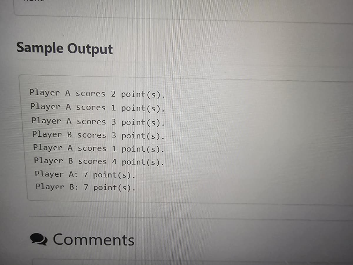 Sample Output
Player A scores 2 point(s).
Player A scores 1 point (s).
Player A scores 3 point(s).
Player B scores 3 point (s).
Player A scores 1 point (s).
Player B scores 4 point (s).
Player A: 7 point (s).
Player B: 7 point (s).
Comments