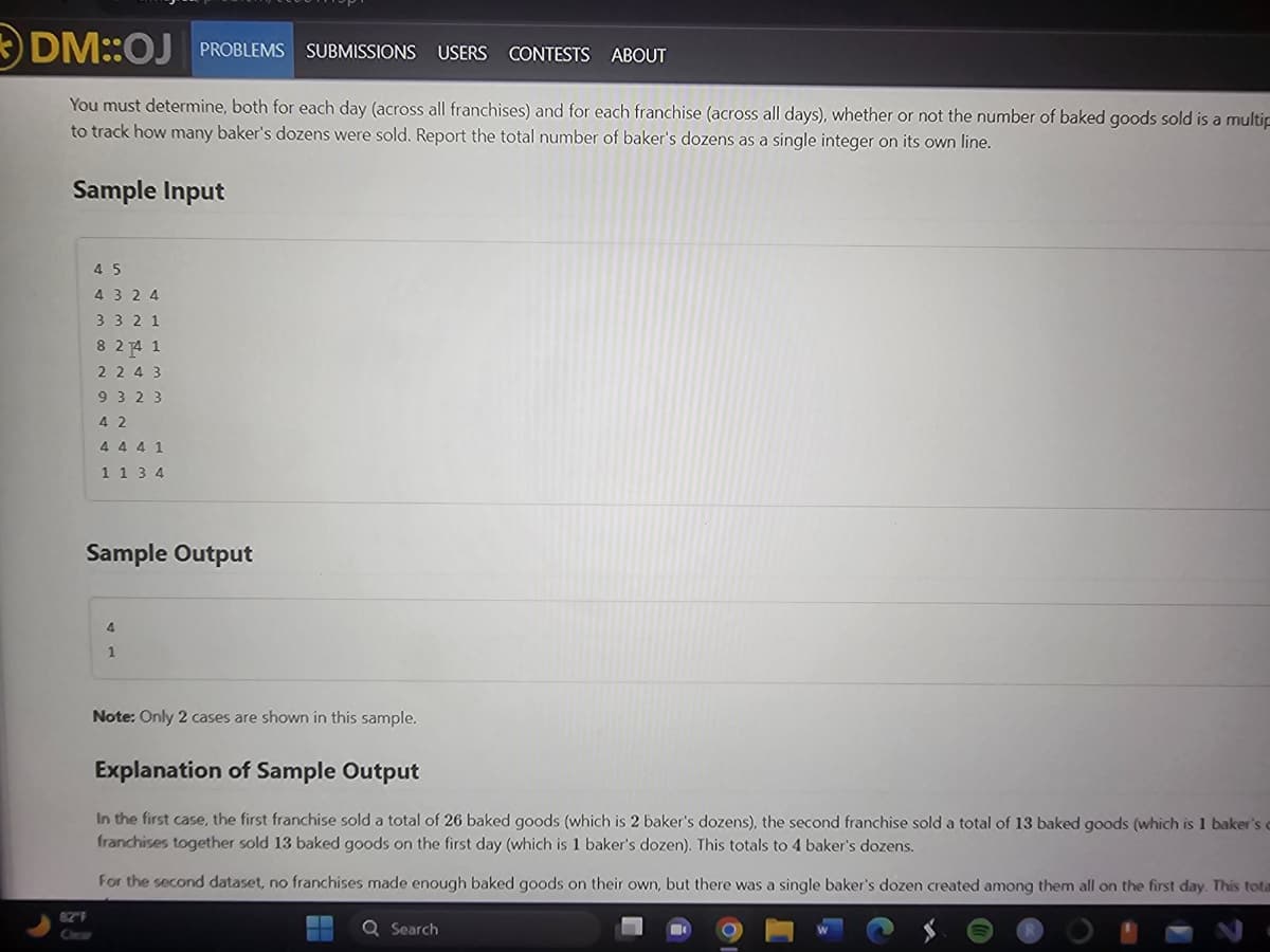 DM::OJ PROBLEMS SUBMISSIONS USERS CONTESTS ABOUT
You must determine, both for each day (across all franchises) and for each franchise (across all days), whether or not the number of baked goods sold is a multip
to track how many baker's dozens were sold. Report the total number of baker's dozens as a single integer on its own line.
Sample Input
45
4324
3321
8 24 1
2243
9323
82″ F
42
4 4 4 1
1 1 3 4
Sample Output
4
1
Note: Only 2 cases are shown in this sample.
Explanation of Sample Output
In the first case, the first franchise sold a total of 26 baked goods (which is 2 baker's dozens), the second franchise sold a total of 13 baked goods (which is 1 baker's c
franchises together sold 13 baked goods on the first day (which is 1 baker's dozen). This totals to 4 baker's dozens.
For the second dataset, no franchises made enough baked goods on their own, but there was a single baker's dozen created among them all on the first day. This tota
Q Search
10