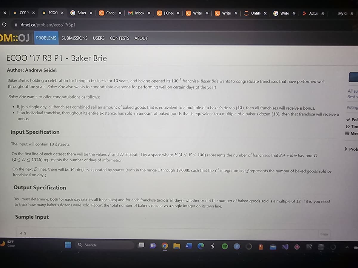 X * CCC X * ECOO X GBaker x X
с
dmoj.ca/problem/eco017r3p1
OM::OJ PROBLEMS SUBMISSIONS
PROBLEMS SUBMISSIONS USERS CONTESTS ABOUT
Input Specification
Ⓒ Chege x M Inbox x
C Che X
82"F
C Write X
45
C Write X
ECOO '17 R3 P1 - Baker Brie
Author: Andrew Seidel
Baker Brie is holding a celebration for being in business for 13 years, and having opened its 130th franchise. Baker Brie wants to congratulate franchises that have performed well
throughout the years. Baker Brie also wants to congratulate everyone for performing well on certain days of the year!
Untit X
▬▬ Q Search
EL
G Write X
Baker Brie wants to offer congratulations as follows:
• If, in a single day, all franchises combined sell an amount of baked goods that is equivalent to a multiple of a baker's dozen (13), then all franchises will receive a bonus.
• If an individual franchise, throughout its entire existence, has sold an amount of baked goods that is equivalent to a multiple of a baker's dozen (13), then that franchise will receive a
bonus.
Actua X
The input will contain 10 datasets.
On the first line of each dataset there will be the values F and D separated by a space where F (4 ≤ F≤130) represents the number of franchises that Baker Brie has, and D
(2≤ D≤ 4745) represents the number of days of information.
On the next D lines, there will be F integers separated by spaces (each in the range 1 through 13 000), such that the ith integer on line j represents the number of baked goods sold by
franchise i on day j.
Output Specification
You must determine, both for each day (across all franchises) and for each franchise (across all days), whether or not the number of baked goods sold is a multiple of 13. If it is, you need
to track how many baker's dozens were sold. Report the total number of baker's dozens as a single integer on its own line.
Sample Input
My O X
Copy
All su
Best s
Voting
✓ Poi
O Tim
Mer
> O
> Prob