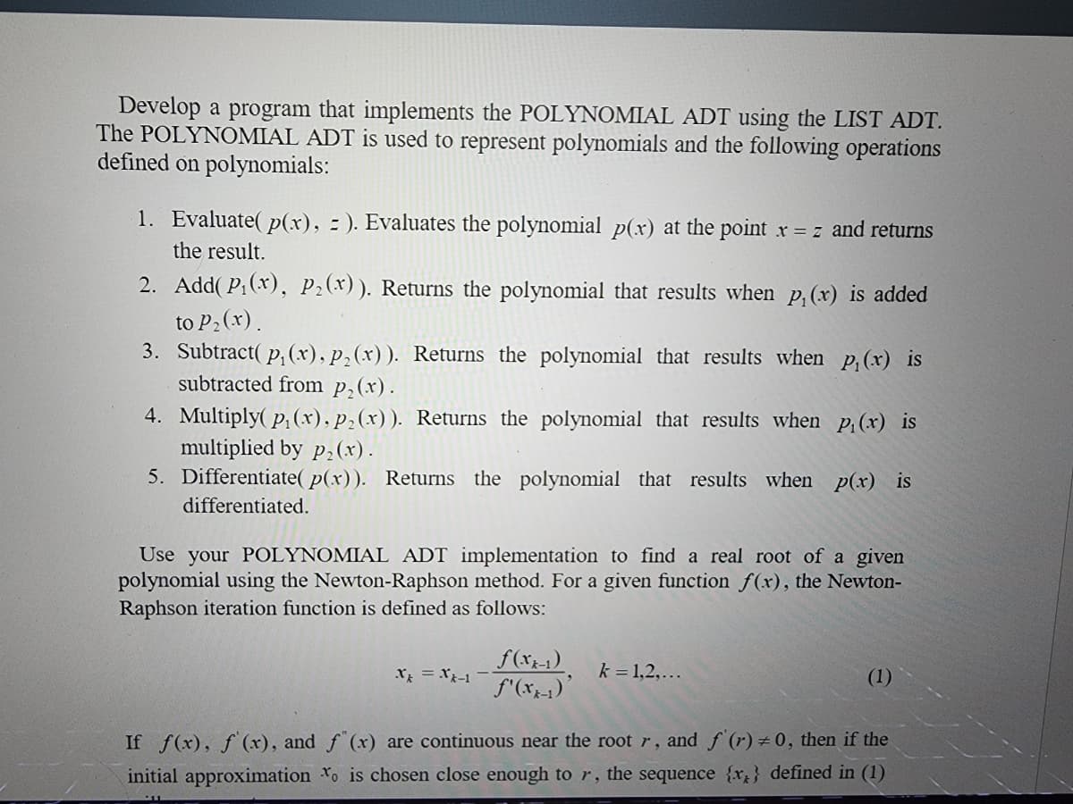 Develop a program that implements the POLYNOMIAL ADT using the LIST ADT.
The POLYNOMIAL ADT is used to represent polynomials and the following operations
defined on polynomials:
1. Evaluate(p(x), =). Evaluates the polynomial p(x) at the point x = z and returns
the result.
2. Add(P₁(x), P₂(x)). Returns the polynomial that results when p₁(x) is added
to P₂ (x).
3. Subtract(p, (x), p₂(x)). Returns the polynomial that results when p, (x) is
subtracted from p₂(x).
4. Multiply(p₁(x), p₂(x)). Returns the polynomial that results when p₁(x) is
multiplied by p₂(x).
5. Differentiate( p(x)). Returns the polynomial that results when p(x) is
differentiated.
Use your POLYNOMIAL ADT implementation to find a real root of a given
polynomial using the Newton-Raphson method. For a given function f(x), the Newton-
Raphson iteration function is defined as follows:
X = X-1
f(xx-1)
f'(xx-1)'
k = 1,2,...
(1)
If f(x), f'(x), and f(x) are continuous near the root r, and f'(r) = 0, then if the
initial approximation to is chosen close enough to r, the sequence {x} defined in (1)