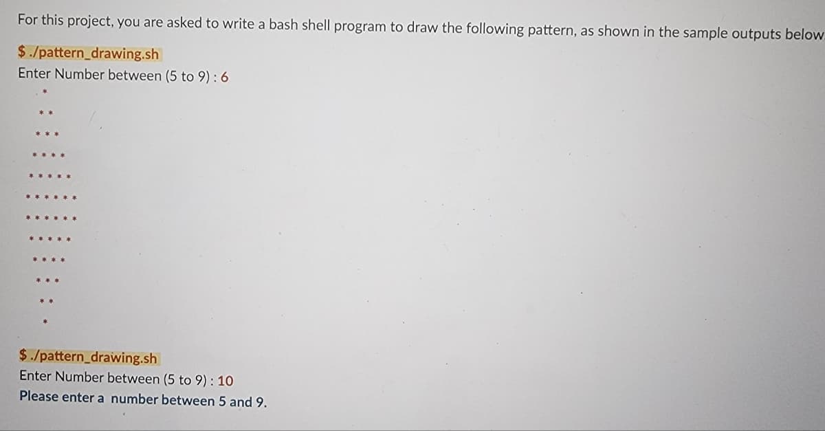 For this project, you are asked to write a bash shell program to draw the following pattern, as shown in the sample outputs below.
$./pattern_drawing.sh
Enter Number between (5 to 9): 6
$./pattern_drawing.sh
Enter Number between (5 to 9): 10
Please enter a number between 5 and 9.