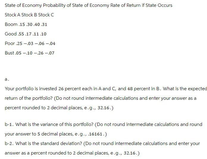 State of Economy Probability of State of Economy Rate of Return if State Occurs
Stock A Stock B Stock C
Boom .15 .30 .40 .31
Good .55.17.11.10
Poor .25.03 -.06 -.04
Bust.05.10 -.26 -.07
a.
Your portfolio is invested 26 percent each in A and C, and 48 percent in B. What is the expected
return of the portfolio? (Do not round intermediate calculations and enter your answer as a
percent rounded to 2 decimal places, e.g., 32.16.)
b-1. What is the variance of this portfolio? (Do not round intermediate calculations and round
your answer to 5 decimal places, e.g., .16161.)
b-2. What is the standard deviation? (Do not round intermediate calculations and enter your
answer as a percent rounded to 2 decimal places, e.g., 32.16.)