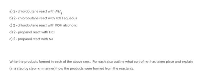 a) 2-chlorobutane react with NH
b) 2-chlorobutane react with KOH aqueous
c) 2-chlorobutane react with KOH alcoholic
d) 2-propanol react with HCI
e) 2-propanol react with Na
Write the products formed in each of the above rxns. For each also outline what sort of rxn has taken place and explain
(in a step by step rxn manner) how the products were formed from the reactants.