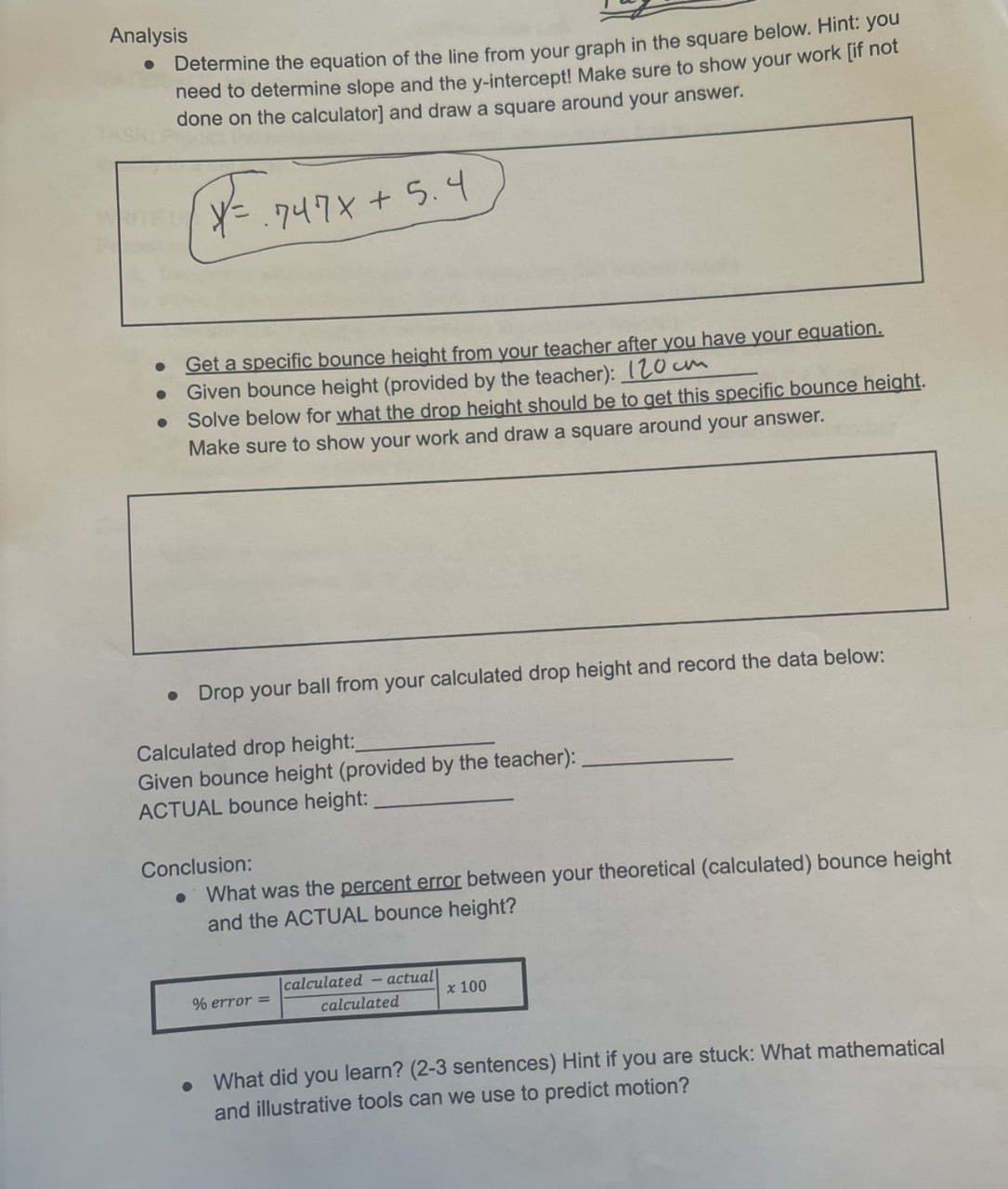 Analysis
Determine the equation of the line from your graph in the square below. Hint: you
need to determine slope and the y-intercept! Make sure to show your work [if not
done on the calculator] and draw a square around your answer.
X = .747x+5.4
·
Get a specific bounce height from your teacher after you have your equation.
Given bounce height (provided by the teacher): 120cm
Solve below for what the drop height should be to get this specific bounce height.
Make sure to show your work and draw a square around your answer.
• Drop your ball from your calculated drop height and record the data below:
Calculated drop height:_
Given bounce height (provided by the teacher):
ACTUAL bounce height:
Conclusion:
•
What was the percent error between your theoretical (calculated) bounce height
and the ACTUAL bounce height?
•
% error =
|calculated - actual
x 100
calculated
What did you learn? (2-3 sentences) Hint if you are stuck: What mathematical
and illustrative tools can we use to predict motion?