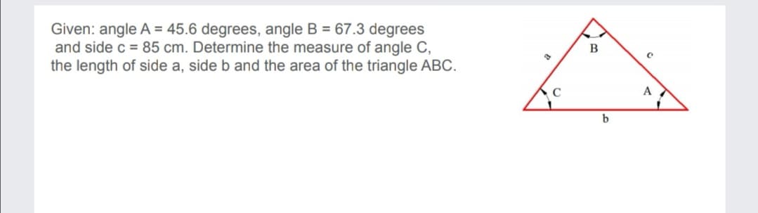 Given: angle A = 45.6 degrees, angle B = 67.3 degrees
and side c = 85 cm. Determine the measure of angle C,
the length of side a, side b and the area of the triangle ABC.
C
A
