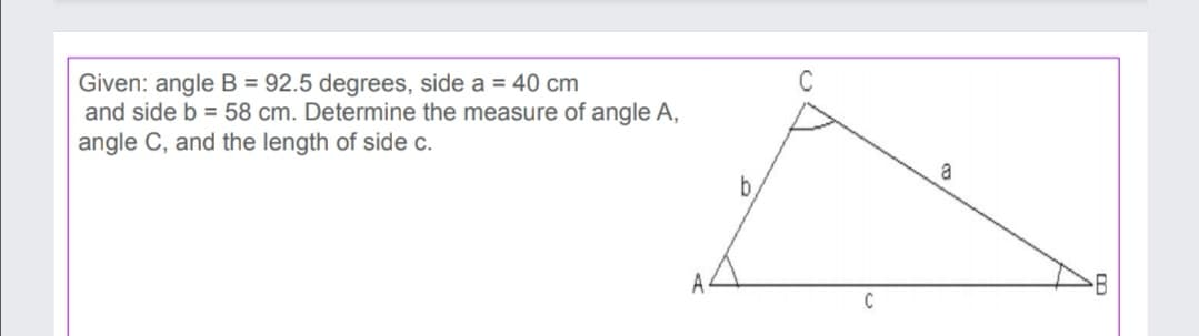 Given: angle B = 92.5 degrees, side a = 40 cm
and side b = 58 cm. Determine the measure of angle A,
angle C, and the length of side c.
a
by
A
C
