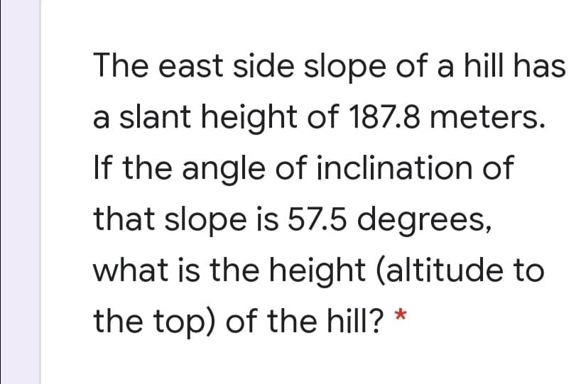 The east side slope of a hill has
a slant height of 187.8 meters.
If the angle of inclination of
that slope is 57.5 degrees,
what is the height (altitude to
the top) of the hill? *
