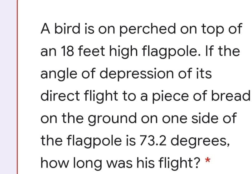 A bird is on perched on top of
an 18 feet high flagpole. If the
angle of depression of its
direct flight to a piece of bread
on the ground on one side of
the flagpole is 73.2 degrees,
how long was his flight?
