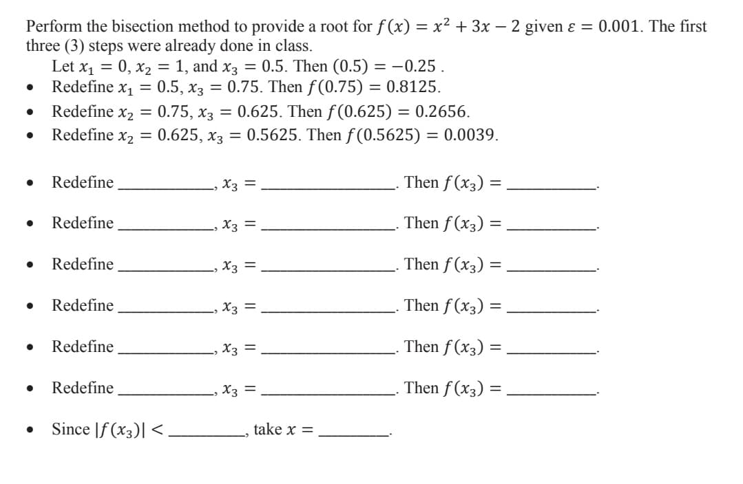 Perform the bisection method to provide a root for f (x) = x² + 3x – 2 given ɛ = 0.001. The first
three (3) steps were already done in class.
Let x1 = 0, x2 = 1, and x3 = 0.5. Then (0.5) = –0.25 .
Redefine x1 = 0.5, x3 = 0.75. Then f (0.75) = 0.8125.
Redefine x2 =
0.75, хз
= 0.625. Then f(0.625) = 0.2656.
= 0.5625. Then f (0.5625) = 0.0039.
Redefine x2 =
0.625, x3
Redefine
,X3 =
Then f (x3) =
Redefine
X3 =
Then f (x3)
Redefine
X3 =
Then f (x3) =
Redefine
X3 =
Then f (x3) =
Redefine
X3 =
Then f (x3) =
Redefine
, X3 =
Then f (x3) =
Since |f (x3)| <
take x =
