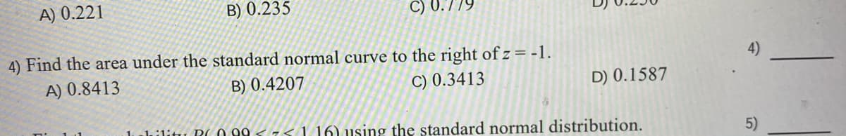 A) 0.221
B) 0.235
C) 0.779
4) Find the area under the standard normal curve to the right of z = -1.
A) 0.8413
B) 0.4207
C) 0.3413
D) 0.1587
hilitu R(0 99 < 75 1 16) using the standard normal distribution.
5)
