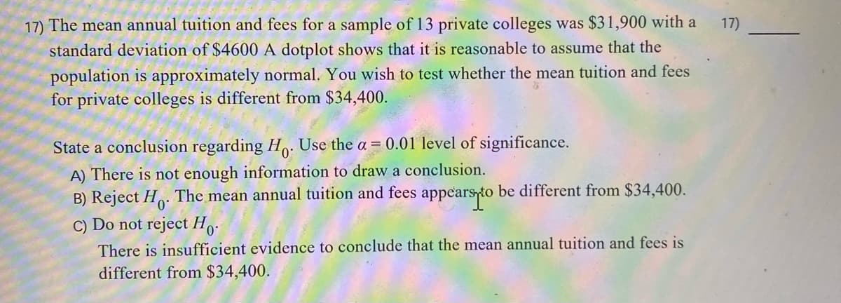 17) The mean annual tuition and fees for a sample of 13 private colleges was $31,900 with a
standard deviation of $4600 A dotplot shows that it is reasonable to assume that the
17)
population is approximately normal. You wish to test whether the mean tuition and fees
for private colleges is different from $34,400.
State a conclusion regarding Ho:
Use the a = 0.01 level of significance.
A) There is not enough information to draw a conclusion.
B) Reject H. The mean annual tuition and fees appearsto be different from $34,400.
C) Do not reject H..
There is insufficient evidence to conclude that the mean annual tuition and fees is
different from $34,400.
