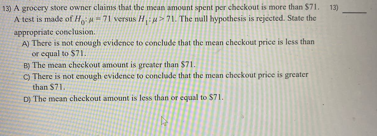 13) A grocery store owner claims that the mean amount spent per checkout is more than $71.
13)
A test is made of Ho: u= 71 versus H : µ > 71. The null hypothesis is rejected. State the
appropriate conclusion.
A) There is not enough evidence to conclude that the mean checkout price is less than
or equal to $71.
B) The mean checkout amount is greater than $71.
C) There is not enough evidence to conclude that the mean checkout price is greater
than $71.
D) The mean checkout amount is less than or equal to $71.
