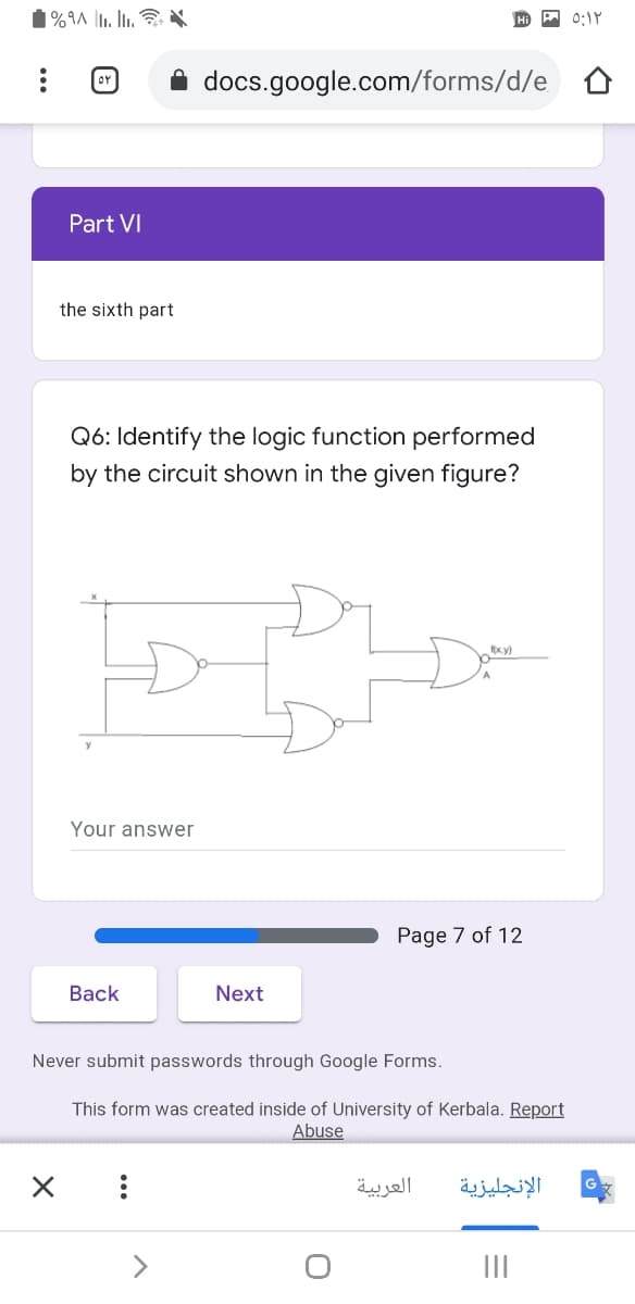 0:1Y
or
docs.google.com/forms/d/e
Part VI
the sixth part
Q6: Identify the logic function performed
by the circuit shown in the given figure?
fx.y)
Your answer
Page 7 of 12
Вack
Next
Never submit passwords through Google Forms.
This form was created inside of University of Kerbala. Report
Abuse
العربية
الإنجليزية
