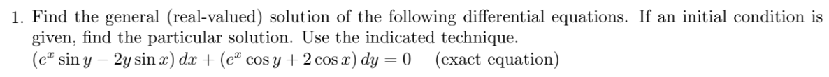 1. Find the general (real-valued) solution of the following differential equations. If an initial condition is
given, find the particular solution. Use the indicated technique.
(e* sin y – 2y sin x) dx + (eª cos y +2 cos x) dy = 0 (exact equation)
