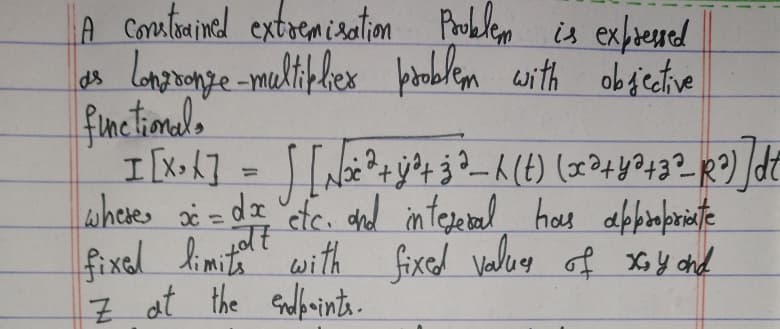 A constrained extremisation Problem is expressed
as longronge multiplier problem with objective
functional.
I [X³ X] = √ [№₂ ²³+ y ²+ 3³ _K (t) (x² + y² +3²_R²) ]d²
where x = dx etc. and integeral has appropriate
fixed limitott
with fixed values of xoy and
Z at the endpoints.