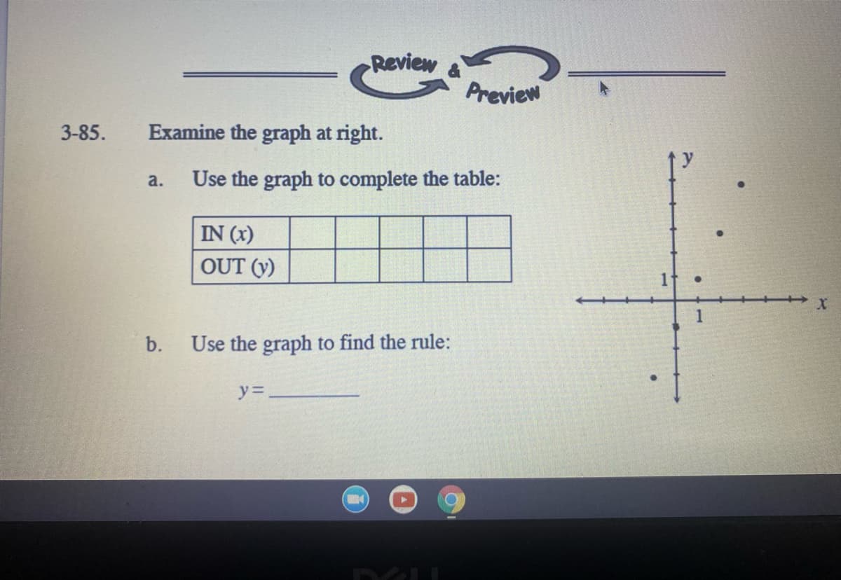 Review
Preview
3-85.
Examine the graph at right.
a.
Use the graph to complete the table:
IN (x)
OUT (y)
1
b.
Use the graph to find the rule:
