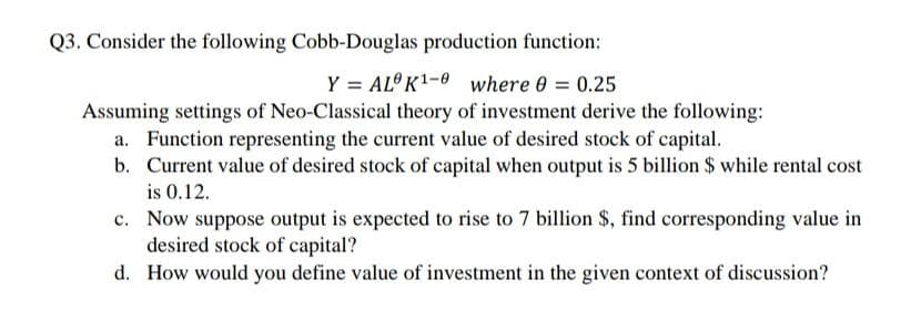 Q3. Consider the following Cobb-Douglas production function:
Y = AL K1-0 where 0 = 0.25
Assuming settings of Neo-Classical theory of investment derive the following:
a. Function representing the current value of desired stock of capital.
b. Current value of desired stock of capital when output is 5 billion $ while rental cost
is 0.12.
c. Now suppose output is expected to rise to 7 billion $, find corresponding value in
desired stock of capital?
d. How would you define value of investment in the given context of discussion?
