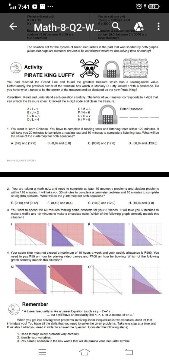 7:41 O O ...
O H 49
We let x-0 and y=0
0+02 15
021
We let x-0 and y=0
150(0) + 100(0) 2 3000
02 3000 O
Math-8-Q2-W.
Equa.
contains (0,0) because 0 s 30 is a
true statement.
quation 2 soludion set doe
contain (0.0) because 02 3000 is a
false statement.
The solution set for the system of linear inequalities is the part that was shaded by both graphs.
(Note that negative numbers are not to be considered when we are solving time or money)
Activity
PIRATE KING LUFFY
You had reached the Grand Line and found the greatest treasure which has a unimaginable value.
Unfortunately the previous owner of the treasure box which is Monkey D Luffy locked it with a passcode. Do
you have what it takes to be the owner of the treasure and be declared as the new Pirate King?
Direction: Read and understand each question carefully. The letter of your answer corresponds to a digit that
can unlock the treasure chest. Cracked the 4-digit code and claim the treasure.
A/I-1
B/J= 2
C/K-3
D/L-4
E/M-5
F/N=6
G/O -7
H/P-8
Enter Passcode:
1. You want to learn Chinese. You have to complete 8 reading tests and listening tests within 120 minutes. It
will take you 20 minutes to complete a reading test and 10 minutes to complete a listening test. What will be
the value of the x-intercept for both equations?
A. (8,0) and (12,0)
B. (8,0) and (6,0)
C. (80,0) and (12,0)
D. (80,0) and (120,0)
MATH 8 QUARTER 2 WEEK 2
2. You are taking a math quiz and need to complete at least 10 geometry problems and algebra problems
within 120 minutes. It will take you 30 minutes to complete a geometry problem and 10 minutes to complete
an algebra problem. What will be the y-intercept for both equations?
E. (0,10) and (0,12)
F. (0,10) and (0,4)
G. (10,0) and (12,0)
H. (10,0) and (4,0)
3. You want to spend the 60 minutes making some desserts for your 8 friends. It will take you 5 minutes to
make a waffle and 10 minutes to make a chocolate cake. Which of the following graph correctly models this
situation?
I.
K.
4. Your spare time must not exceed a maximum of 10 hours a week and your weekly allowance is P500. You
need to pay P50 an hour for playing video games and P100 an hour for bowling. Which of the following
graph correctly models this situation?
M.
P.
Remember
*A Linear Inequality is like a Linear Equation (such as y = 2x+1).
...
.. but it will have an Inequality like <, >, 5, or z instead of an =."
When you get into solving word problems involving linear inequalities in two variables, don't let that
intimidate you! You have all the skills that you need to solve the given problems. Take one step at a time and
think about what you need in order to answer the question. Consider the following steps;
1. Read through every problem very carefully.
2. Identify your variables.
3. Pay careful attention to the kev words that will determine your inequality symbol.
...
