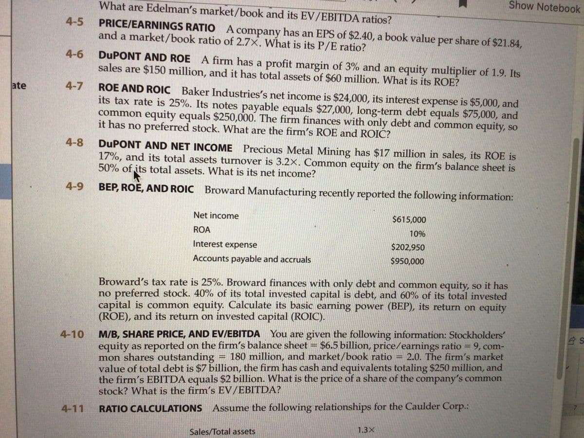 Show Notebook
What are Edelman's market/book and its EV/EBITDA ratios?
PRICE/EARNINGS RATIO A company has an EPS of $2.40, a book value per share of $21.84,
and a market/book ratio of 2.7X. What is its P/E ratio?
4-5
DUPONT AND ROE A firm has a profit margin of 3% and an equity multiplier of 1.9. Its
sales are $150 million, and it has total assets of $60 million. What is its ROE?
4-6
ROE AND ROIC Baker Industries's net income is $24,000, its interest expense is $5,000, and
its tax rate is 25%. Its notes payable equals $27,000, long-term debt equals $75,000, and
common equity equals $250,000. The firm finances with only debt and common equity, so
it has no preferred stock. What are the firm's ROE and ROIC?
ate
4-7
DUPONT AND NET INCOME Precious Metal Mining has $17 million in sales, its ROE is
17%, and its total assets turnover is 3.2X. Common equity on the firm's balance sheet is
50% of its total assets. What is its net income?
4-8
4-9
BEP, ROE, AND ROIC Broward Manufacturing recently reported the following information:
Net income
$615,000
ROA
10%
Interest expense
$202,950
Accounts payable and accruals
$950,000
Broward's tax rate is 25%. Broward finances with only debt and common equity, so it has
no preferred stock. 40% of its total invested capital is debt, and 60% of its total invested
capital is common equity. Calculate its basic earning power (BEP), its return on equity
(ROE), and its return on invested capital (ROIC).
M/B, SHARE PRICE, AND EV/EBITDA You are given the following information: Stockholders'
equity as reported on the firm's balance sheet
mon shares outstanding
value of totaldebt is $7 billion, the firm has cash and equivalents totaling $250 million, and
the firm's EBITDA equals $2 billion. What is the price of a share of the company's common
stock? What is the firm's EV/EBITDA?
4-10
$6.5 billion, price/earnings ratio = 9, com-
2.0. The firm's market
180 million, and market/book ratio
%3D
4-11
RATIO CALCULATIONS Assume the following relationships for the Caulder Corp.:
1.3X
Sales/Total assets
