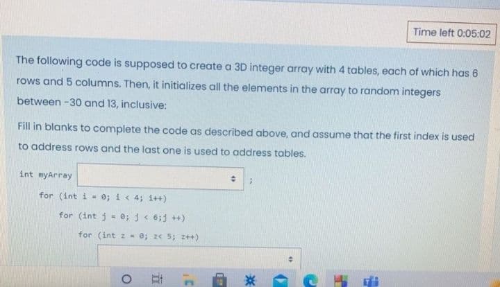 Time left 0:05:02
The following code is supposed to create a 3D integer array with 4 tables, each of which has 6
rows and 5 columns. Then, it initializes all the elements in the array to random integers
between -30 and 13, inclusive:
Fill in blanks to complete the code as described above, and assume that the first index is used
to address rows and the last one is used to address tables.
int myArray
for (int i - 0; i< 4; i++)
for (int j - 0; j< 6;j ++)
%3D
for (int z - 0; z< 5; z++)
