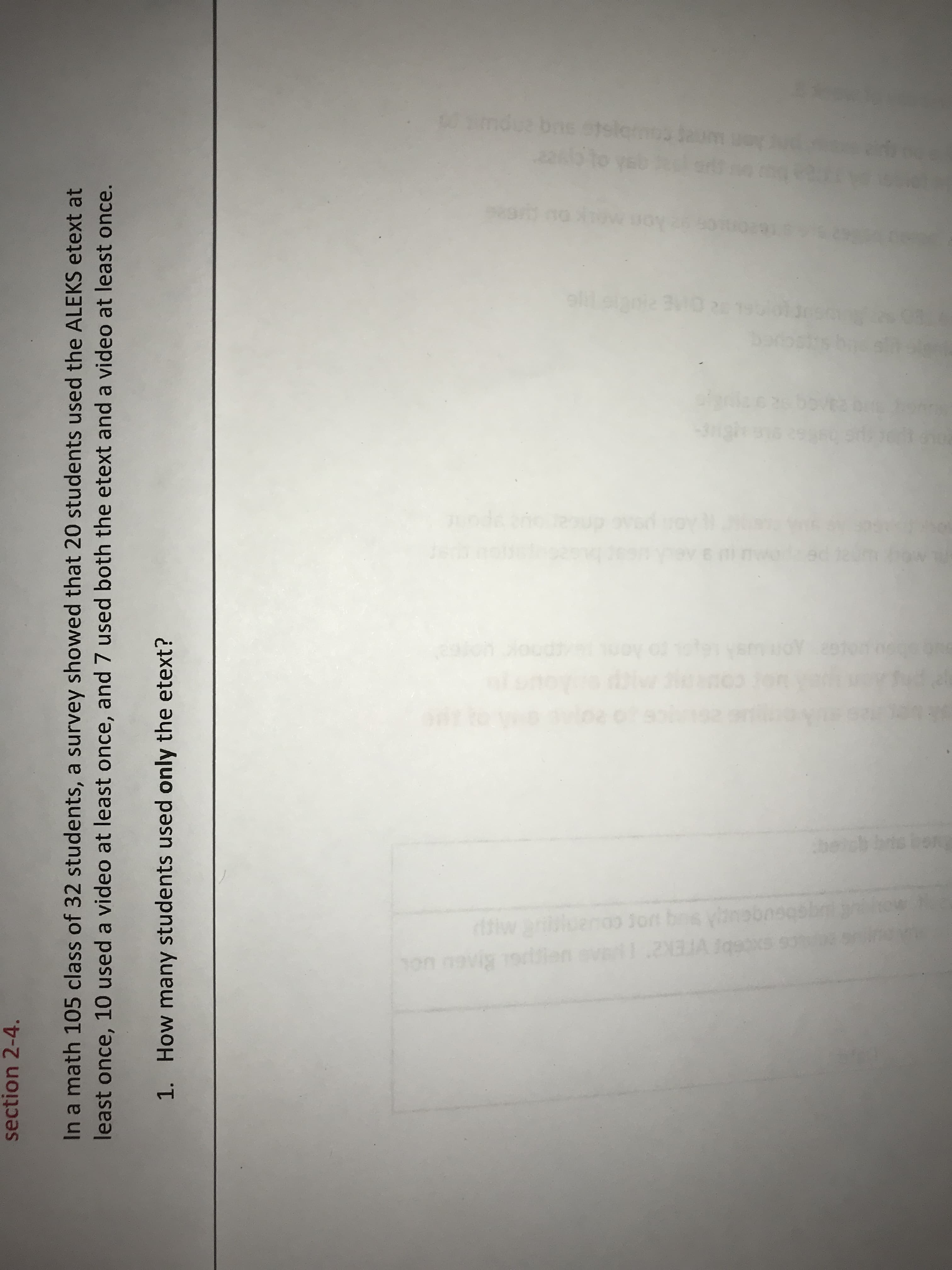 section 2-4.
In a math 105 class of 32 students, a survey showed that 20 students used the ALEKS etext at
least once, 10 used a video at least once, and 7 used both the etext and a video at least once.
1. How many students used only the etext?
wimdue bn
E RIS
s1 to Aon
ditiw
on navig 19
yoo Jort bos
VIEK2"
