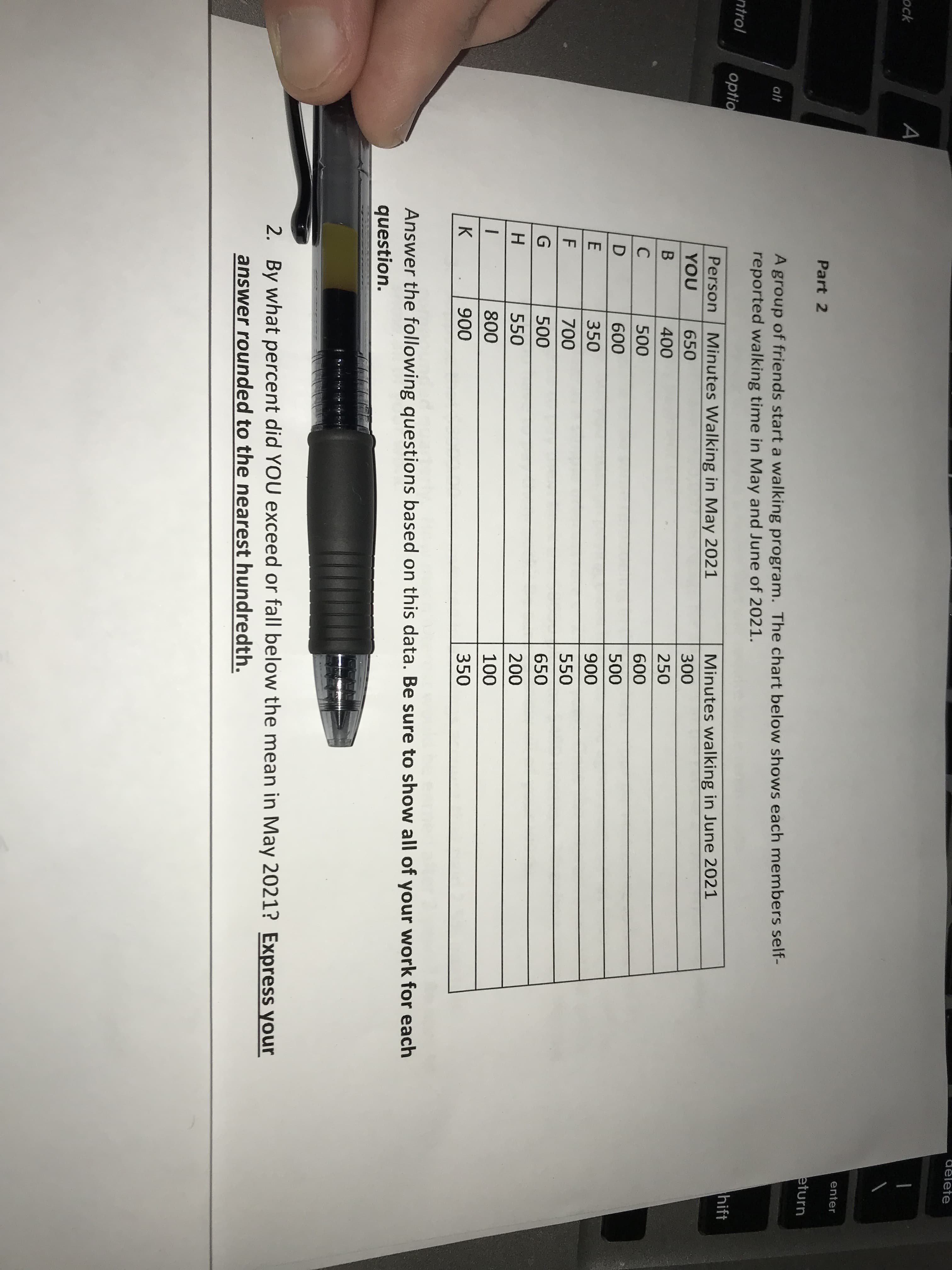 te
A
ock
enter
Part 2
eturn
A group of friends start a walking program. The chart below shows each members self-
reported walking time in May and June of 2021.
alt
ntrol
hift
optio
Minutes Walking in May 2021
Minutes walking in June 2021
Person
YOU
650
300
400
250
C
500
600
600
500
350
900
700
550
500
650
550
200
800
100
900
350
Answer the following questions based on this data. Be sure to show all of your work for each
question.
2. By what percent did YOU exceed or fall below the mean in May 2021? Express your
answer rounded to the nearest hundredth.
UDE FGH
