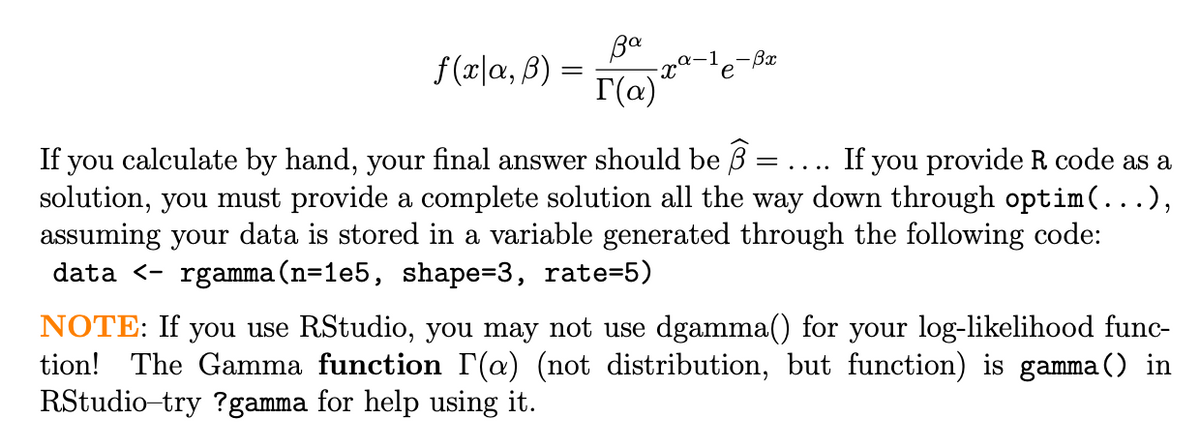 Ba
f(r|a, B) =
-Bx
e
If you calculate by hand, your final answer should be B =
solution, you must provide a complete solution all the way down through optim(...),
assuming your data is stored in a variable generated through the following code:
data <- rgamma(n=1e5, shape=D3, rate=5)
If you provide R code as a
....
NOTE: If you use RStudio, you may not use dgamma() for your log-likelihood func-
tion! The Gamma function r(@) (not distribution, but function) is gamma() in
RStudio-try ?gamma for help using it.
