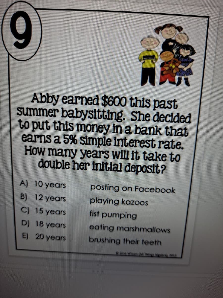 9
Abby earned $600 this past
summer babysitting. She decided
to put this money in a bank that
earns a 5% simple interest rate.
How many years will it take to
đouble her initial deposit?
A) 10 years
posting on Facebook
B) 12 years
playing kazoos
C) 15 years
fist pumping
D) 18 years
eating marshmallows
E) 20 years
brushing their teeth
Gina Wisen AN Things Algba) 2015
