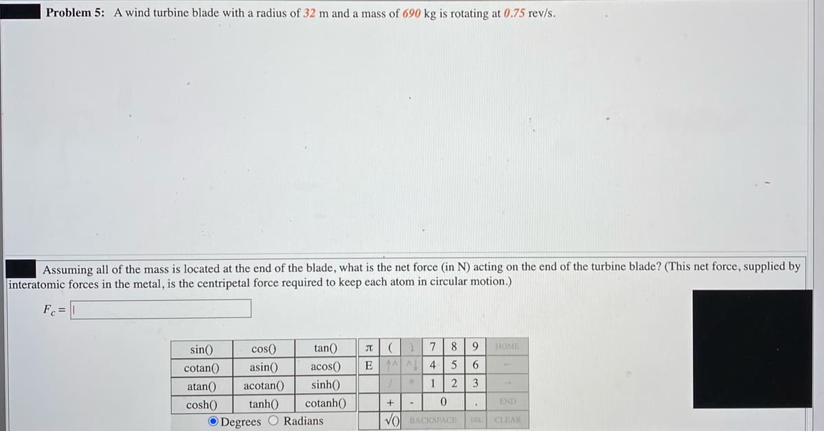 Problem 5: A wind turbine blade with a radius of 32 m and a mass of 690 kg is rotating at 0.75 rev/s.
Assuming all of the mass is located at the end of the blade, what is the net force (in N) acting on the end of the turbine blade? (This net force, supplied by
interatomic forces in the metal, is the centripetal force required to keep each atom in circular motion.)
F =
sin()
cos()
tan()
9
HOME
cotan()
asin()
acos()
E
4
atan()
acotan()
sinh()
1
2
3
cosh()
tanh()
cotanh()
END
O Degrees O Radians
VO BACKSPACE
DEL CLEAR
