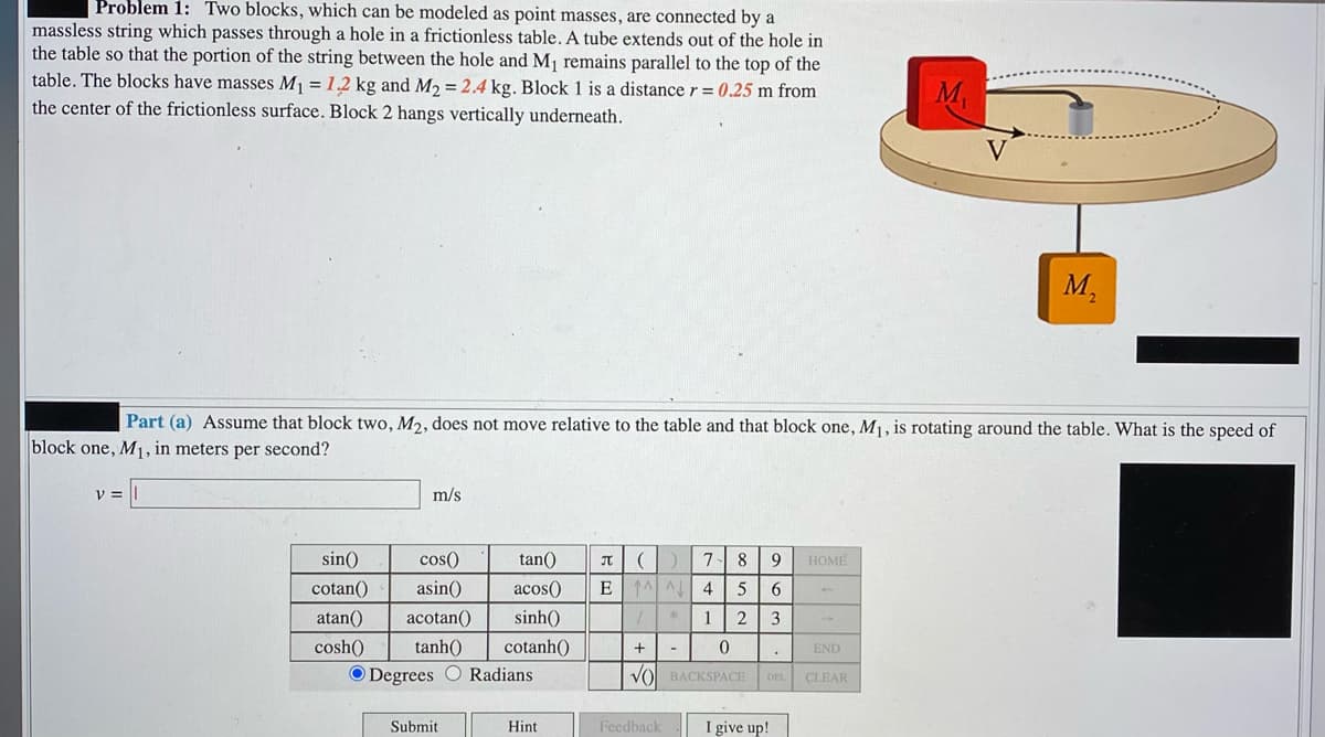 Problem 1: Two blocks, which can be modeled as point masses, are connected by a
massless string which passes through a hole in a frictionless table. A tube extends out of the hole in
the table so that the portion of the string between the hole and M, remains parallel to the top of the
table. The blocks have masses M1 = 1.2 kg and M2 = 2.4 kg. Block 1 is a distance r = 0.25 m from
the center of the frictionless surface. Block 2 hangs vertically underneath.
M.
V
M,
Part (a) Assume that block two, M2, does not move relative to the table and that block one, M1, is rotating around the table. What is the speed of
block one, M1, in meters per second?
m/s
sin()
cos()
tan()
9
HOME
cotan()
asin()
acos()
4
atan()
acotan()
sinh()
123
cosh()
tanh()
cotanh()
+
END
O Degrees O Radians
VO BACKSPACE
DEL
CLEAR
Submit
Hint
Feedback
I give up!
