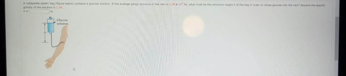 A collapsible plastic bag (figure below) contains a glucose solution. If the average gauge pressure in the vein is 1.38 x 10 Pa, what must be the minimum height h of the bag in order to infuse glucose into the vein? Assume the specific
gravity of the solution is 1.04,
h =
Glucose
solution
