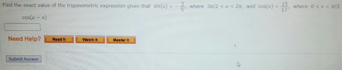 Find the exact value of the trigonometric expression given that sin(u) = -3, where 3/2 <u<2m, and cos(v) = 15, where 0 <v<n/2.
cos(u - v)
Need Help?
Submit Answer
Read It
Watch It
Master It