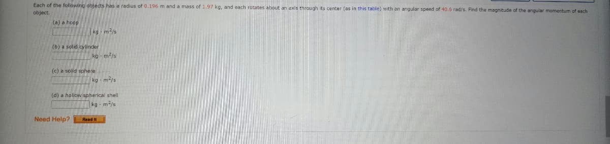 Each of the following objects has a radius of 0.196 m and a mass of 1.97 kg, and each rotates about an axis through its center (as in this table) with an angular speed of 40.6 rad/s. Find the magnitude of the angular momentum of each
object.
(a) a hoop
kg - m/s
(b) a solid cylinder
ko - m/s
(c) a solid sphere
kg m2/s
(d) a holiow spherical shell
kg m2/s
Need Help?
Read It
