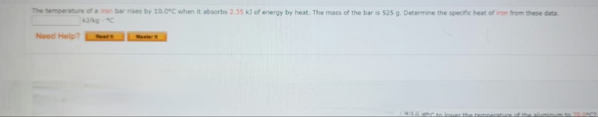 The temperature of a iron bar rises by 10.0°C when it absorbs 2.35 k) of energy by heat. The mass of the bar is 525 g. Determine the specific heat of iron from these data.
k/kg- °C
Need Help?
Read t
Master it
ower the temperature of the
