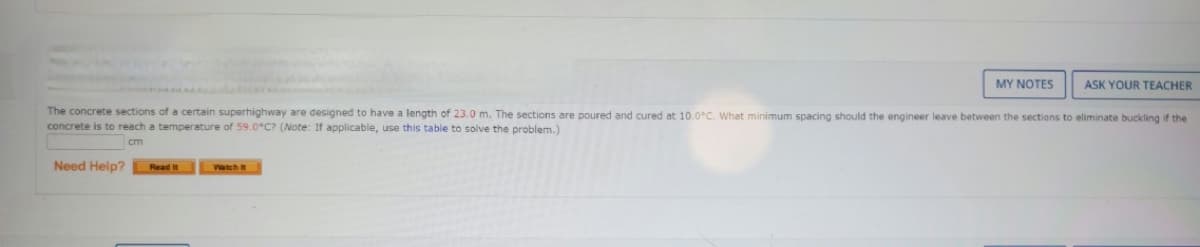 MY NOTES
ASK YOUR TEACHER
The concrete sections of a certain superhighway are designed to have a length of 23.0 m. The sections are poured and cured at 10.0°C. What minimum spacing should the engineer leave between the sections to eliminate buckling if the
concrete is to reach a temperature of 59.0°C? (Note: If applicable, use this table to solve the problem.)
cm
Need Help?
Read it
Watch it
