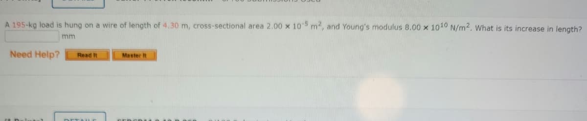 A 195-kg load is hung on a wire of length of 4.30 m, cross-sectional area 2.00 x 10 5 m2, and Young's modulus 8.00 x 1010 N/m2. What is its increase in length?
mm
Need Help?
Read It
Master It
DETALE
