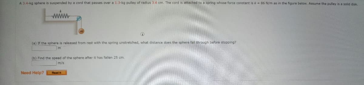 A 3.4-kg sphere is suspended by a cord that passes over a 1.3-kg pulley of radius 3.6 cm. The cord is attached to a spring whose force constant is k = 86 N/m as in the figure below. Assume the pulley is a solid disk.
(a) If the sphere is released from rest with the spring unstretched, what distance does the sphere fall through before stopping?
m
(b) Find the speed of the sphere after
has fallen 25 cm.
m/s
Need Help?
Read It
