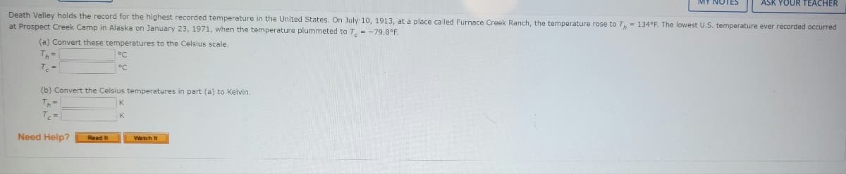 ASK YOUR TEACHER
Death Valley holds the record for the highest recorded temperature in the United States. On July 10, 1913, at a place called Furnace Creek Ranch, the temperature rose to T, = 134°F. The lowest U.S. temperature ever recorded occurred
at Prospect Creek Camp in Alaska on January 23, 1971, when the temperature plummeted to T, = -79,8°F.
(a) Convert these temperatures to the Celsius scale.
Th=
°C
す。=
°C
(b) Convert the Celsius temperatures in part (a) to Kelvin.
Need Help?
Read It
Watch It
